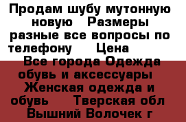 Продам шубу мутонную новую . Размеры разные,все вопросы по телефону.  › Цена ­ 10 000 - Все города Одежда, обувь и аксессуары » Женская одежда и обувь   . Тверская обл.,Вышний Волочек г.